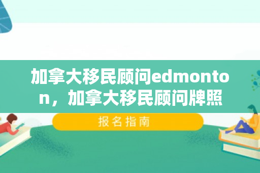 加拿大移民顾问edmonton，加拿大移民顾问牌照
