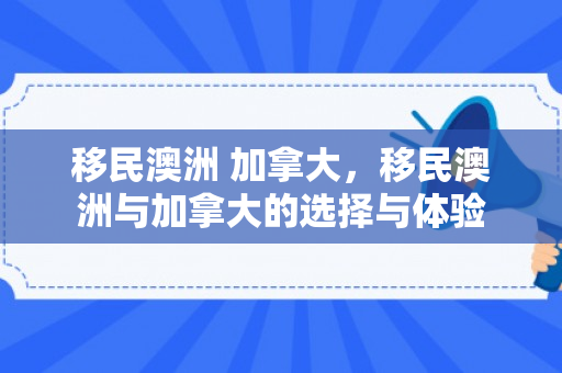 移民澳洲 加拿大，移民澳洲与加拿大的选择与体验