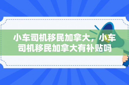 小车司机移民加拿大，小车司机移民加拿大有补贴吗
