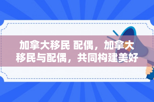 加拿大移民 配偶，加拿大移民与配偶，共同构建美好新生活