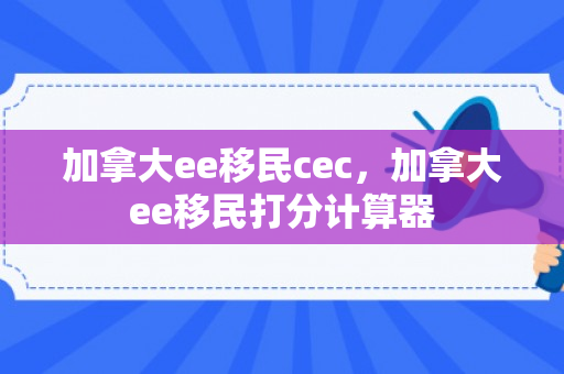 加拿大ee移民cec，加拿大ee移民打分计算器
