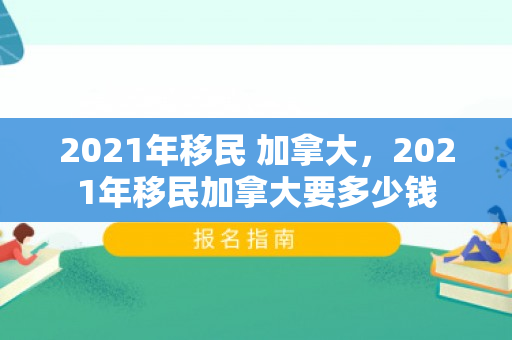 2021年移民 加拿大，2021年移民加拿大要多少钱