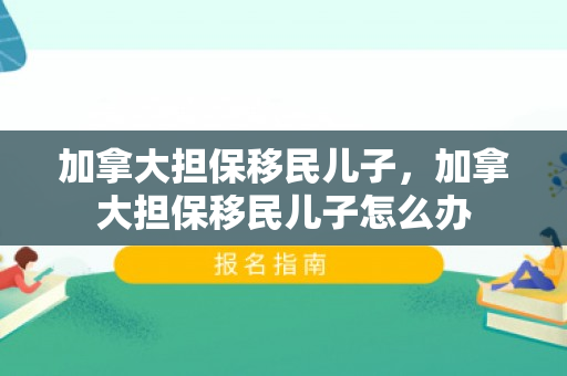 加拿大担保移民儿子，加拿大担保移民儿子怎么办