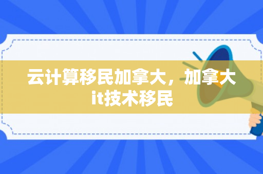 云计算移民加拿大，加拿大it技术移民