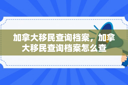 加拿大移民查询档案，加拿大移民查询档案怎么查