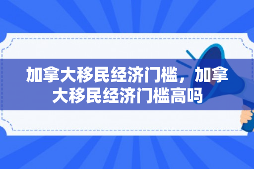 加拿大移民经济门槛，加拿大移民经济门槛高吗