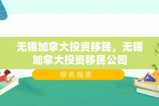 无锡加拿大投资移民，无锡加拿大投资移民公司