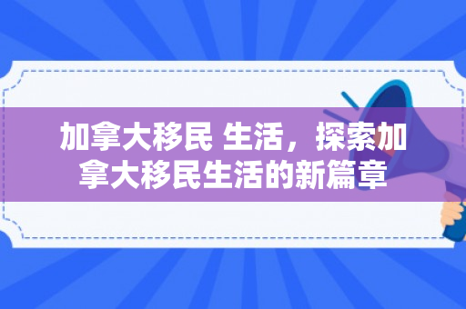 加拿大移民 生活，探索加拿大移民生活的新篇章