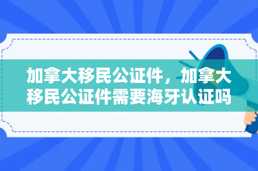 加拿大移民公证件，加拿大移民公证件需要海牙认证吗