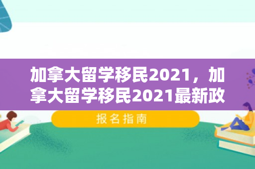 加拿大留学移民2021，加拿大留学移民2021最新政策