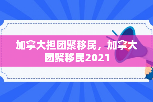 加拿大担团聚移民，加拿大团聚移民2021