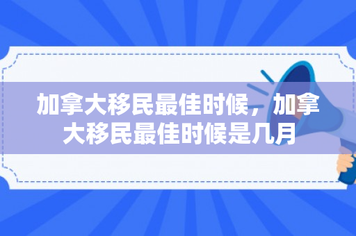 加拿大移民最佳时候，加拿大移民最佳时候是几月