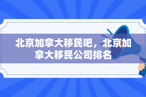 北京加拿大移民吧，北京加拿大移民公司排名
