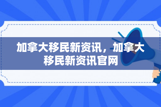 加拿大移民新资讯，加拿大移民新资讯官网