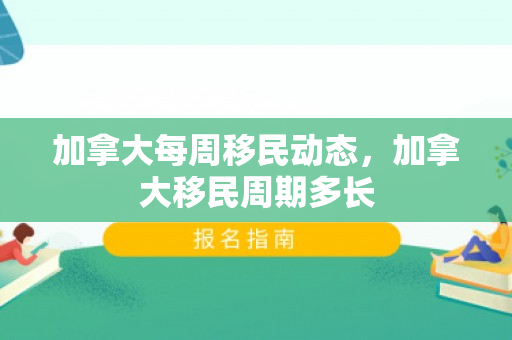 加拿大每周移民动态，加拿大移民周期多长