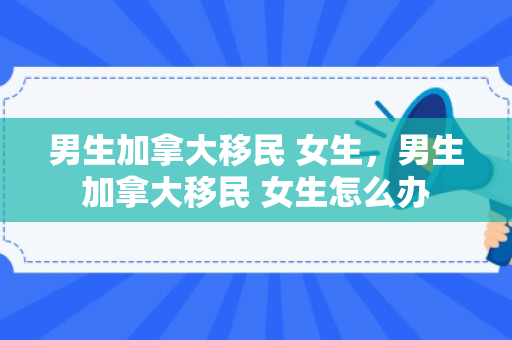 男生加拿大移民 女生，男生加拿大移民 女生怎么办