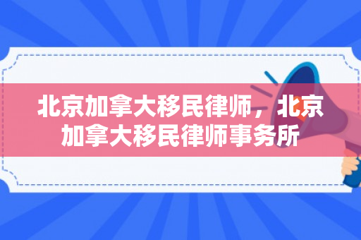 北京加拿大移民律师，北京加拿大移民律师事务所