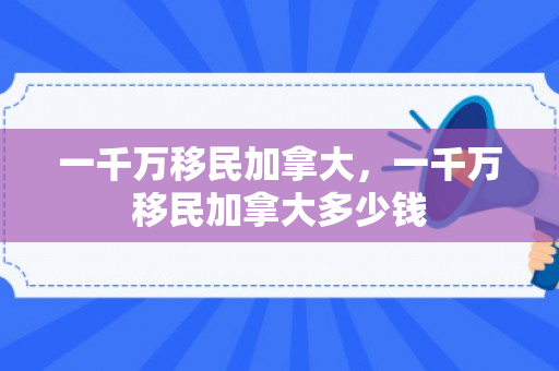 一千万移民加拿大，一千万移民加拿大多少钱