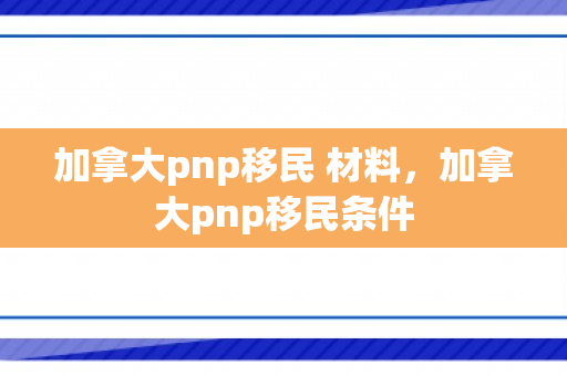 加拿大pnp移民 材料，加拿大pnp移民条件