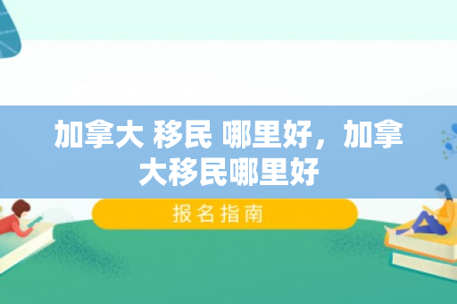 加拿大 移民 哪里好，加拿大移民哪里好