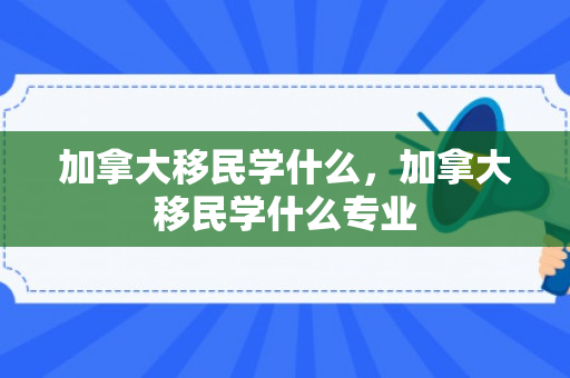 加拿大移民学什么，加拿大移民学什么专业