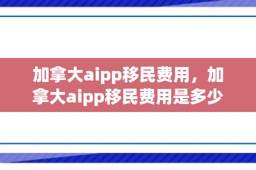 加拿大aipp移民费用，加拿大aipp移民费用是多少