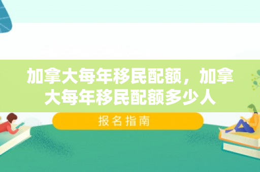 加拿大每年移民配额，加拿大每年移民配额多少人
