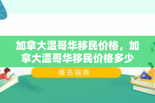 加拿大温哥华移民价格，加拿大温哥华移民价格多少