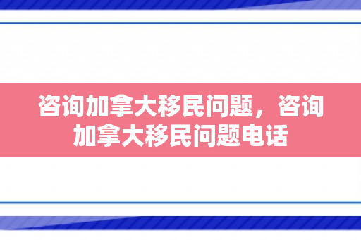 咨询加拿大移民问题，咨询加拿大移民问题电话