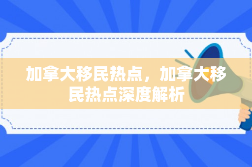 加拿大移民热点，加拿大移民热点深度解析
