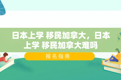 日本上学 移民加拿大，日本上学 移民加拿大难吗