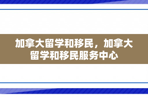 加拿大留学和移民，加拿大留学和移民服务中心