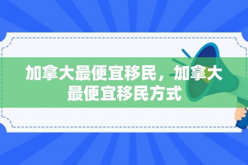 加拿大最便宜移民，加拿大最便宜移民方式