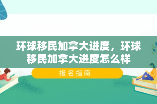 环球移民加拿大进度，环球移民加拿大进度怎么样