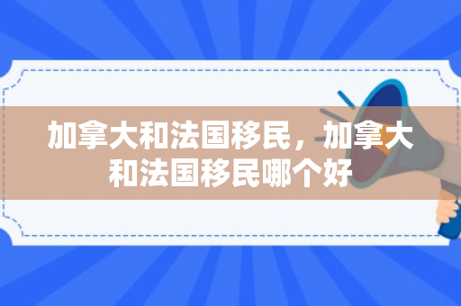 加拿大和法国移民，加拿大和法国移民哪个好