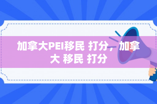 加拿大PEI移民 打分，加拿大 移民 打分