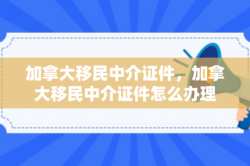 加拿大移民中介证件，加拿大移民中介证件怎么办理