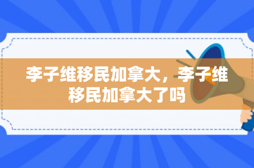 李子维移民加拿大，李子维移民加拿大了吗