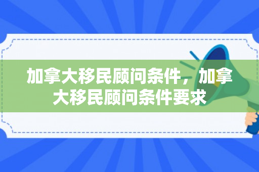 加拿大移民顾问条件，加拿大移民顾问条件要求