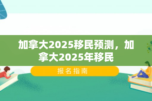 加拿大2025移民预测，加拿大2025年移民