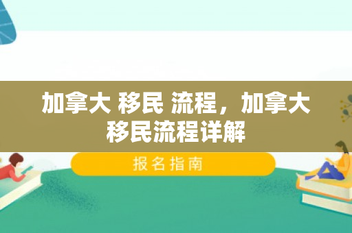 加拿大 移民 流程，加拿大移民流程详解