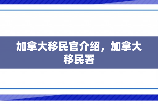 加拿大移民官介绍，加拿大移民署