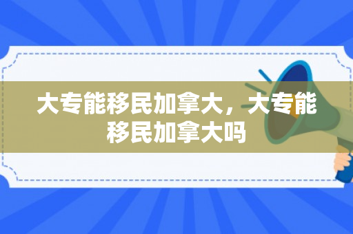 大专能移民加拿大，大专能移民加拿大吗