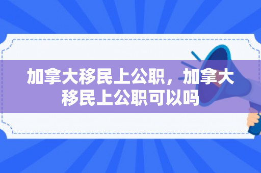 加拿大移民上公职，加拿大移民上公职可以吗