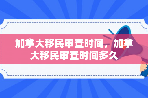 加拿大移民审查时间，加拿大移民审查时间多久
