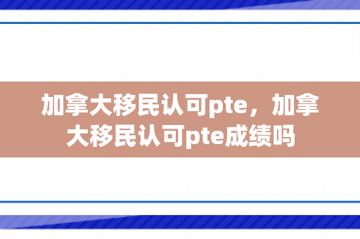 加拿大移民认可pte，加拿大移民认可pte成绩吗