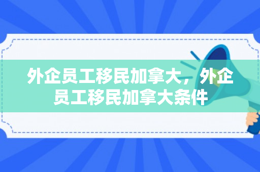 外企员工移民加拿大，外企员工移民加拿大条件