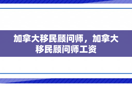 加拿大移民顾问师，加拿大移民顾问师工资