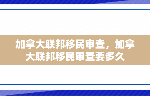 加拿大联邦移民审查，加拿大联邦移民审查要多久