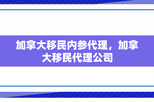 加拿大移民内参代理，加拿大移民代理公司